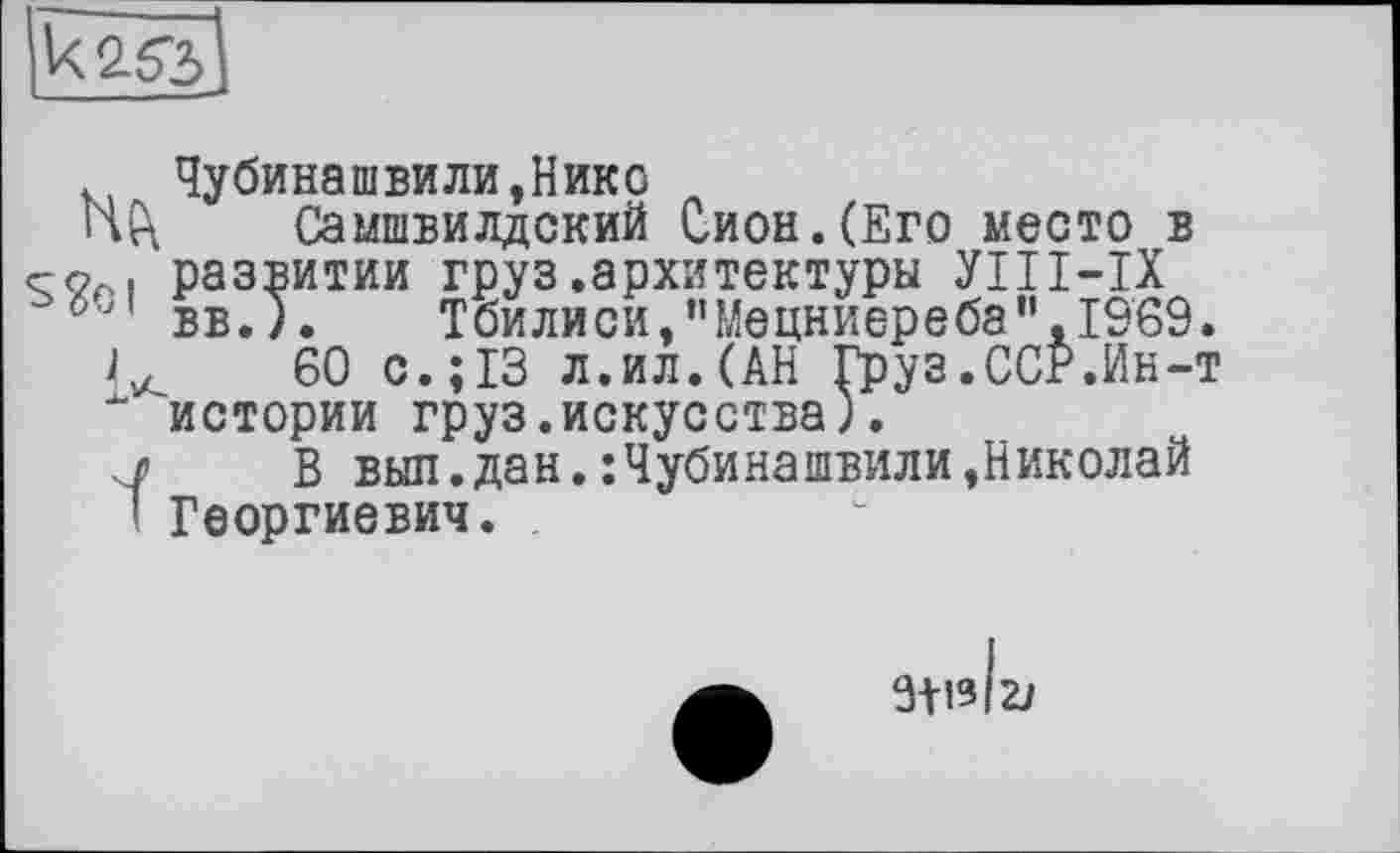 ﻿

Чубинашвили,Нико
Самшвилдский Сион.(Его место в развитии груз.архитектуры УІІІ-ІХ вв. ). Тбилиси,"Мецниереба".1969.
60 с.;13 л.ил.(АН Груз.ССР.Ин-т " истории груз.искусства).
л В выл.дан.:Чубинашвили,Николай
! Георгиевич.
